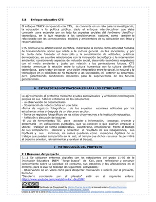 Planificador de ProyectosV2 by Maritza Cuartas Jaramillo is licensed under a Creative Commons
Reconocimiento-No Comercial-SinObraDerivada 4.0 Internacional License.
Creado a partir de la obra enhttp://punya.educ.msu.edu/publications/journal_articles/mishra-koehler-tcr2006.pdf...
5.8 Enfoque educativo CTS
El enfoque TPACK enriquecido con CTS, se convierte en un reto para la investigación,
la educación y la política pública, dado el enfoque interdisciplinar que debe
concurrir para entender por un lado los aspectos sociales del fenómeno científico-
tecnológico, en lo que respecta a los condicionantes sociales, como también lo
relacionado con las consecuencias sociales y ambientales de su utilización con ética y
responsabilidad.
CTS promueve la alfabetización científica, mostrando la ciencia como actividad humana
de transcendencia social que atañe a la cultura general en las sociedades, y por
lo tanto debe fomentar el desarrollo y la consolidación de actitudes, prácticas
democráticas, en asuntos relacionados con la innovación tecnológica o la intervención
ambiental, considerando aspectos de inclusión social, desarrollo económico respetuoso
con el medio ambiente y justo con relación a las generaciones futuras. CTS
intenta armonizar la relación entre la cultura humanista con la cultura científico
tecnológica, para tratar de lograr una visión integradora entre lo social, lo natural y lo
tecnológico en el propósito de no fracturar a las sociedades, ni detener su desarrollo,
pero garantizando condiciones deseables para la supervivencia de las futuras
generaciones.
6 ESTRATEGIAS MOTIVACIONALES PARA LOS ESTUDIANTES
La aproximación al problema mediante ayudas audiovisuales y ambientes tecnológicos
propios de sus hábitos cotidianos de los estudiantes:
- La observación de documentales
- Observación de videos cortos en you tube
-Toma de registros fotográficos de los espacios escolares utilizados por los
estudiantes antes y después de un descanso escolar.
- Toma de registros fotográficos de los sitios circunvecinos a la institución educativa.
- Reflexión y discusión de lecturas
-El uso de herramientas TIC para acceder a información, procesar, ordenar y
presentarla en aplicaciones puntuales, que ya conocen o que podrían empezar a
utilizar, trabajar de forma colaborativa, asombrarse, emocionarse frente al trabajo
de sus compañeros, elaborar y presentar el resultado de sus indagaciones, sus
hipótesis y sus informes, los cuales quedaran como memorias digitales de su
trabajo que pueden compartirlo en la red; al tiempo que dichos recursos le permitirá
al docente orientar, retroalimentar y evaluar el trabajo.
7 METODOLOGÍA DEL PROYECTO
7.1 Resumen del proyecto
7.1.1 Se utilizaran entornos digitales con los estudiantes del grado 11-03 de la
Institución Educativa INEM “Jorge Isaacs” de Cali, para reflexionar y construir
conocimiento sobre la sociedad de consumo, sus desechos y las afectaciones en el
entorno, para lo cual se realizan las siguientes actividades:
- Observación de un video corto para despertar motivación e interés por el proyecto,
llamado:
”Despierto conciencia por el planeta” está en el siguiente enlace:
http://www.youtube.com/watch?v=Rk1-IkuISMY
 