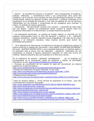 Planificador de ProyectosV2 by Maritza Cuartas Jaramillo is licensed under a Creative Commons
Reconocimiento-No Comercial-SinObraDerivada 4.0 Internacional License.
Creado a partir de la obra enhttp://punya.educ.msu.edu/publications/journal_articles/mishra-koehler-tcr2006.pdf...
- Lectura “la sociedad del consumo y el desecho” para conceptualizar el problema,
analizar, reflexionar y sensibilizarse frente a sus compromisos como parte del
problema y de la solución como resultado de esta actividad deberá presentar un mapa
mental donde precise los aspectos sociales, económicos y políticos implicados en la
agudización de la sociedad de consumo y una nube de palabras de con las términos
relacionadas con las acciones y compromisos de los ciudadanos para contribuir a
reducir la cantidad de residuos generados
- Observación del documental “comprar tirar comprar” y desarrollo de video taller
del cual deberá realizar una presentación donde muestre la relación entre las
situaciones observadas en el documental y su propia experiencia personal.
- Los estudiantes distribuidos en equipos de trabajo realizan un recorrido por los
espacios institucionales previa la hora del descanso y posterior a él, realizando
registros fotográficos. También realizarán tomas fotográficas o de video de las zonas
aledañas a la institución educativa. Estos insumos servirán para ilustrar las
actividades del proyecto.
- En la asignatura de Geociencias, se organizan en equipos de trabajo para realizar la
lectura crítica de un capítulo del documento o libro digital “LA MINA NOS EXTERMINA”
del autor GUSTAVO CASTRO SOTO y como resultado elaborarán un material digital y
lo expondrán ante el grupo. Con los materiales educativos elaborados por los
estudiantes, la docente y algunos estudiantes realizarán un video que servirá de
material didáctico educativo que será expuesto en la feria de la ciencia.
En la asignatura de química realizarán investigaciones con el propósito de
conceptualizar en la comprensión global del problema y realizar de actividades
descritas en la wiki: www.protegiendoelplaneta.wikispaces.com
- Procesos de eutrofización de los cuerpos de agua por acumulación de materia
orgánica en la siguiente página:
http://www.profesorenlinea.cl/ecologiaambiente/Eutroficacion.html
-Procesos de tratamiento de aguas residuales en las webs:
http://html.rincondelvago.com/tratamiento-de-aguas-residuales_1.html
http://www.bvsde.paho.org/bvsacd/acodal43/planta.pdf
-Problema de los lixiviados en:
http://www.consumer.es/web/es/medio_ambiente/urbano/2006/10/13/156373.php
-Tipos de residuos sólidos y forma correcta de separarlos en la fuente, para ello
recomendamos la siguiente web grafía:
http://www.dispapeles.com/DISPAPELES-ESTA-CON-EL-MEDIO-AMBIENTE.aspx
http://www.tinajo.es/reciclar_tinajo.php
http://www.envigado.gov.co/Secretarias/SecretariadeMedioAmbienteyDesarrolloRural/
documentos/publicaciones/Guia_residuos.pdf
http://www.planetica.org/clasificacion-de-los-residuos
https://www.google.com.co/webhp?sourceid=chrome-instant&ion=1&espv=2&ie=UTF-
8#q=tipos%20de%20residuos%20solidos%20pdf
http://www.cali.gov.co/publicaciones/la_problemtica_de_residuos_slidos_pub
http://www.minambiente.gov.co/contenido/contenido.aspx?conID=7783&catID=796
 