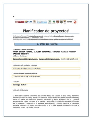 -
Planificador de proyectosi
Planificador de ProyectosV2 by Maritza Cuartas Jaramillo is licensed under a Creative Commons Reconocimiento-
NoComercial-SinObraDerivada 4.0 Internacional License.
Creado a partir de la obra enhttp://punya.educ.msu.edu/publications/journal_articles/mishra-koehler-tcr2006.pdf..
1. DATOS DEL MAESTRO
1.1 Nombre y apellido del maestro
MARIA OFELIA FORERO, CLAUDIA ESPERANZA CUADROS VARGAS Y KENNY
CAICEDO DELGADO
1.2 Correo electrónico
Caicedokenny123@gmail.com, juispocu813@gmail.com, maliaofe@gmail.com
1.3 Nombre de la institución educativa
INSTITUCION EDUCATIVA GOLONDRINAS
1.4 Dirección de la institución educativa
CORREGIMIENTO DE GOLONDRINAS
1.5 Ciudad
Santiago de Cali
1.6 Reseña del Contexto
La Institución Educativa Golondrinas de carácter oficial; está ubicada en zona rural y montañosa
del municipio de Cali (Valle), atiende una población escolar de 610 estudiantes aproximadamente y
ofrece los niveles de Preescolar, Primaria, Secundaria y Media Académica en 2 jornadas
académicas las cuales funcionan en la mañana y en la tarde. El cuerpo docente está conformado
por 24 maestros, 2 directivos y 3 auxiliares administrativos. La mayor parte de la comunidad
educativa pertenece al estrato socioeconómico 1 y 2 cuya actividad económica principal la
explotación minera y el empleo informal.
 
