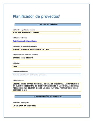 Planificador de proyectosi 
1. DATOS DEL MAESTRO 
1.1 Nombre y apellido del maestro 
RODRIGO HERNANDEZ FRANKY 
1.2 Correo electrónico 
Rodrihnandez24@gmail.com 
1.3 Nombre de la institución educativa 
NORMAL SUPERIOR FARALLONES DE CALI 
1.4 Dirección de la institución educativa 
CARRERA 22 2-65OESTE 
1.5 Ciudad 
CALI 
1.6 Reseña del Contexto 
Comuna, estratificación, perfil de los egresados…. 
1.7 Georeferencia 
UBICADA EN EL BARRIO NACIONAL DE CALI SE ENCUENTRA LA INSTITUCION 
EN EL LADO OCCIDENTAL DE CALI PERTENECIENTE A LA COMUNA 3 CON UNA 
POBLACION MUY DIVERSA DONDE LA GRAN MAYORIA PERTENENCEN A LOS 
ESTRATOS 2 Y 3. 
2. FORMULACIÓN DEL PROYECTO 
2.1 Nombre del proyecto 
LA COLONIA EN COLOMBIA 
 