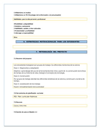 Alfabetismo en medios 
Alfabetismo en TIC (Tecnología de la información y la comunicación) 
Habilidades para la vida personal y profesional 
Flexibilidad y adaptabilidad 
Iniciativa y autonomía 
Habilidades sociales e inter-culturales 
Productividad y confiabilidad 
Liderazgo y responsabilidad 
Otra: 
6. ESTRATEGIAS MOTIVACIONALES PARA LOS ESTUDIANTES 
7. METODOLOGÍA DEL PROYECTO 
7.1 Resumen del proyecto 
Los estudiantes trabajaran por grupos de trabajo los diferentes momentos de la colonia 
Fase 1: Diagnostico y adaptación 
Objetivo: aprendizaje del uso de la herramienta time rime a partir de la construcción de la línea 
de tiempo de su historia de vida, trabajar el concepto de cronología. 
Fase 2. Construcción 
Por grupos de trabajo abordan las diferentes temáticas de la colonia y construyen una liena de 
tiempo. 
Fase 3: socialización de los trabajo 
Fase4: retroalimentación de la actividad 
7.2 Herramientas de planificación curricular 
PEI- Plan curricular-Rubricas 
7.3 Recursos 
Cacoo, time rime 
7.4 Gestión de aula en Modelo 1:1 
 