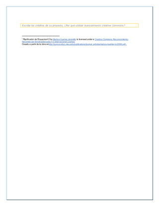 Escriba los créditos de su proyecto, ¿Por qué utilizar licenciamiento creative commons? 
i Planif icador de ProyectosV2 by Maritza Cuartas Jaramillo is licensed under a Creative Commons Reconocimiento- 
NoComercial-SinObraDerivada 4.0 Internacional License. 
Creado a partir de la obra enhttp://punya.educ.msu.edu/publications/journal_articles/mishra-koehler-tcr2006.pdf.. 
