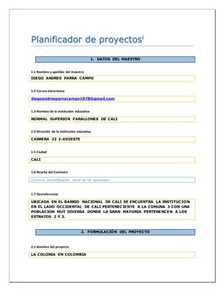 Planificador de proyectosi 
1. DATOS DEL MAESTRO 
1.1 Nombre y apellido del maestro 
DIEGO ANDRES PARRA CAMPO 
1.2 Correo electrónico 
diegoandresparracampo1978@gmail.com 
1.3 Nombre de la institución educativa 
NORMAL SUPERIOR FARALLONES DE CALI 
1.4 Dirección de la institución educativa 
CARRERA 22 2-65OESTE 
1.5 Ciudad 
CALI 
1.6 Reseña del Contexto 
Comuna, estratificación, perfil de los egresados…. 
1.7 Georeferencia 
UBICADA EN EL BARRIO NACIONAL DE CALI SE ENCUENTRA LA INSTITUCION 
EN EL LADO OCCIDENTAL DE CALI PERTENECIENTE A LA COMUNA 3 CON UNA 
POBLACION MUY DIVERSA DONDE LA GRAN MAYORIA PERTENENCEN A LOS 
ESTRATOS 2 Y 3. 
2. FORMULACIÓN DEL PROYECTO 
2.1 Nombre del proyecto 
LA COLONIA EN COLOMBIA 
 