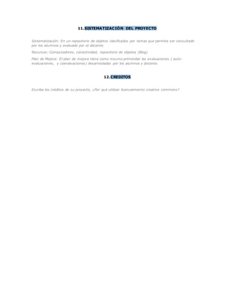 11.SISTEMATIZACIÓN DEL PROYECTO 
Sistematización: En un repositorio de objetos clasificados por temas que permita ser consultado 
por los alumnos y evaluado por el docente. 
Recursos: Computadores, conectividad, repositorio de objetos (Blog) 
Plan de Mejora: El plan de mejora tiene como insumo primordial las evaluaciones ( auto-evaluaciones, 
y coevaluaciones) desarrooladas por los alumnos y docente. 
12.CREDITOS 
Escriba los créditos de su proyecto, ¿Por qué utilizar licenciamiento creative commons? 

