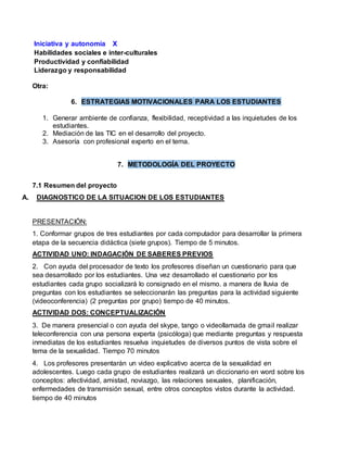 Iniciativa y autonomía X 
Habilidades sociales e inter-culturales 
Productividad y confiabilidad 
Liderazgo y responsabilidad 
Otra: 
6. ESTRATEGIAS MOTIVACIONALES PARA LOS ESTUDIANTES 
1. Generar ambiente de confianza, flexibilidad, receptividad a las inquietudes de los 
estudiantes. 
2. Mediación de las TIC en el desarrollo del proyecto. 
3. Asesoría con profesional experto en el tema. 
7. METODOLOGÍA DEL PROYECTO 
7.1 Resumen del proyecto 
A. DIAGNOSTICO DE LA SITUACION DE LOS ESTUDIANTES 
PRESENTACIÓN: 
1. Conformar grupos de tres estudiantes por cada computador para desarrollar la primera 
etapa de la secuencia didáctica (siete grupos). Tiempo de 5 minutos. 
ACTIVIDAD UNO: INDAGACIÓN DE SABERES PREVIOS 
2. Con ayuda del procesador de texto los profesores diseñan un cuestionario para que 
sea desarrollado por los estudiantes. Una vez desarrollado el cuestionario por los 
estudiantes cada grupo socializará lo consignado en el mismo. a manera de lluvia de 
preguntas con los estudiantes se seleccionarán las preguntas para la actividad siguiente 
(videoconferencia) (2 preguntas por grupo) tiempo de 40 minutos. 
ACTIVIDAD DOS: CONCEPTUALIZACIÓN 
3. De manera presencial o con ayuda del skype, tango o videollamada de gmail realizar 
teleconferencia con una persona experta (psicóloga) que mediante preguntas y respuesta 
inmediatas de los estudiantes resuelva inquietudes de diversos puntos de vista sobre el 
tema de la sexualidad. Tiempo 70 minutos 
4. Los profesores presentarán un video explicativo acerca de la sexualidad en 
adolescentes. Luego cada grupo de estudiantes realizará un diccionario en word sobre los 
conceptos: afectividad, amistad, noviazgo, las relaciones sexuales, planificación, 
enfermedades de transmisión sexual, entre otros conceptos vistos durante la actividad. 
tiempo de 40 minutos 
 