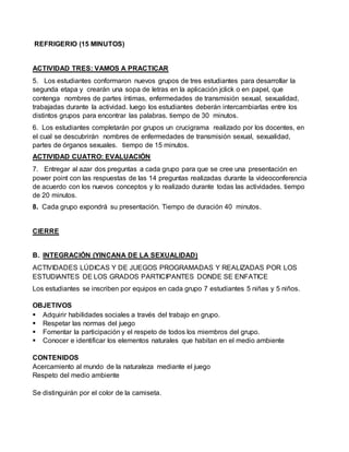 REFRIGERIO (15 MINUTOS) 
ACTIVIDAD TRES: VAMOS A PRACTICAR 
5. Los estudiantes conformaron nuevos grupos de tres estudiantes para desarrollar la 
segunda etapa y crearán una sopa de letras en la aplicación jclick o en papel, que 
contenga nombres de partes íntimas, enfermedades de transmisión sexual, sexualidad, 
trabajadas durante la actividad. luego los estudiantes deberán intercambiarlas entre los 
distintos grupos para encontrar las palabras. tiempo de 30 minutos. 
6. Los estudiantes completarán por grupos un crucigrama realizado por los docentes, en 
el cual se descubrirán nombres de enfermedades de transmisión sexual, sexualidad, 
partes de órganos sexuales. tiempo de 15 minutos. 
ACTIVIDAD CUATRO: EVALUACIÓN 
7. Entregar al azar dos preguntas a cada grupo para que se cree una presentación en 
power point con las respuestas de las 14 preguntas realizadas durante la videoconferencia 
de acuerdo con los nuevos conceptos y lo realizado durante todas las actividades. tiempo 
de 20 minutos. 
8. Cada grupo expondrá su presentación. Tiempo de duración 40 minutos. 
CIERRE 
B. INTEGRACIÓN (YINCANA DE LA SEXUALIDAD) 
ACTIVIDADES LÚDICAS Y DE JUEGOS PROGRAMADAS Y REALIZADAS POR LOS 
ESTUDIANTES DE LOS GRADOS PARTICIPANTES DONDE SE ENFATICE 
Los estudiantes se inscriben por equipos en cada grupo 7 estudiantes 5 niñas y 5 niños. 
OBJETIVOS 
 Adquirir habilidades sociales a través del trabajo en grupo. 
 Respetar las normas del juego 
 Fomentar la participación y el respeto de todos los miembros del grupo. 
 Conocer e identificar los elementos naturales que habitan en el medio ambiente 
CONTENIDOS 
Acercamiento al mundo de la naturaleza mediante el juego 
Respeto del medio ambiente 
Se distinguirán por el color de la camiseta. 
 