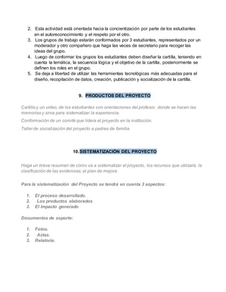 2. Esta actividad está orientada hacia la concientización por parte de los estudiantes 
en el autoreconocimiento y el respeto por el otro. 
3. Los grupos de trabajo estarán conformados por 3 estudiantes, representados por un 
moderador y otro compañero que haga las veces de secretario para recoger las 
ideas del grupo. 
4. Luego de conformar los grupos los estudiantes deben diseñar la carti lla, teniendo en 
cuenta la temática, la secuencia lógica y el objetivo de la cartilla, posteriormente se 
definen los roles en el grupo. 
5. Se deja a libertad de utilizar las herramientas tecnológicas más adecuadas para el 
diseño, recopilación de datos, creación, publicación y socialización de la cartilla. 
9. PRODUCTOS DEL PROYECTO 
Cartilla y un video, de los estudiantes con orientaciones del profesor, donde se hacen las 
memorias y sirva para sistematizar la experiencia. 
Conformación de un comité que lidera el proyecto en la institución. 
Taller de socialización del proyecto a padres de familia. 
10. SISTEMATIZACIÓN DEL PROYECTO 
Haga un breve resumen de cómo va a sistematizar el proyecto, los recursos que utilizará, la 
clasificación de las evidencias, el plan de mejora 
Para la sistematización del Proyecto se tendrá en cuenta 3 aspectos: 
1. El proceso desarrollado. 
2. Los productos elaborados 
3. El impacto generado 
Documentos de soporte: 
1. Fotos. 
2. Actas. 
3. Relatoría. 
 