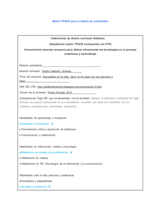 Matriz TPACK para el diseño de actividades 
Instrumento de diseño curricular didáctico 
(Adaptación matriz TPACK enriquecida con CTS) 
Conocimiento docente necesario para utilizar eficazmente las tecnologías en el proceso 
enseñanza y aprendizaje 
Maestro estudiante:________________________________________ 
Maestro formador: Gladis Calderón Jiménez _____ 
Título del proyecto: Sexualidad en mi vida: ¡Que no te cojan con los calzones a 
bajo! _____________________ 
URL DEL PID: http://profemiltonemiro.blogspot.com/p/momento-3.html 
Tiempo de la actividad: Primer Periodo 2015_________________ 
Competencias Siglo XXI que se desarrollan con la actividad: Marque la habilidad o habilidad del Siglo 
XXI que su proyecto potenciará en sus estudiantes, recuerde que debe ser coherente con los 
objetivos, competencias, actividades, evaluación… 
Habilidades de aprendizaje e innovación 
Creatividad e innovación X 
 Pensamiento crítico y resolución de problemas 
 Comunicación y colaboración 
Habilidades en información, medios y tecnología 
Alfabetismo en manejo de la información X 
 Alfabetismo en medios 
 Alfabetismo en TIC (Tecnología de la información y la comunicación) 
Habilidades para la vida personal y profesional 
Flexibilidad y adaptabilidad 
 Iniciativa y autonomía X 
 