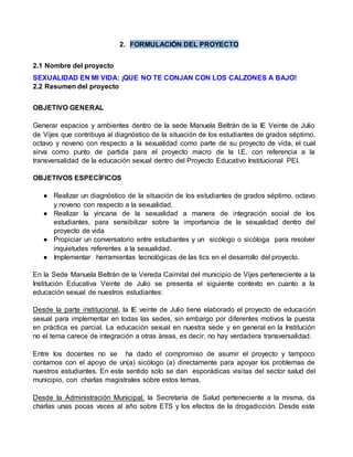 2. FORMULACIÓN DEL PROYECTO 
2.1 Nombre del proyecto 
SEXUALIDAD EN MI VIDA: ¡QUE NO TE CONJAN CON LOS CALZONES A BAJO! 
2.2 Resumen del proyecto 
OBJETIVO GENERAL 
Generar espacios y ambientes dentro de la sede Manuela Beltrán de la IE Veinte de Julio 
de Vijes que contribuya al diagnóstico de la situación de los estudiantes de grados séptimo, 
octavo y noveno con respecto a la sexualidad como parte de su proyecto de vida, el cual 
sirva como punto de partida para el proyecto macro de la I.E. con referencia a la 
transversalidad de la educación sexual dentro del Proyecto Educativo Institucional PEI. 
OBJETIVOS ESPECÍFICOS 
● Realizar un diagnóstico de la situación de los estudiantes de grados séptimo, octavo 
y noveno con respecto a la sexualidad. 
● Realizar la yincana de la sexualidad a manera de integración social de los 
estudiantes, para sensibilizar sobre la importancia de la sexualidad dentro del 
proyecto de vida 
● Propiciar un conversatorio entre estudiantes y un sicólogo o sicóloga para resolver 
inquietudes referentes a la sexualidad. 
● Implementar herramientas tecnológicas de las tics en el desarrollo del proyecto. 
En la Sede Manuela Beltrán de la Vereda Caimital del municipio de Vijes perteneciente a la 
Institución Educativa Veinte de Julio se presenta el siguiente contexto en cuanto a la 
educación sexual de nuestros estudiantes: 
Desde la parte institucional, la IE veinte de Julio tiene elaborado el proyecto de educación 
sexual para implementar en todas las sedes, sin embargo por diferentes motivos la puesta 
en práctica es parcial. La educación sexual en nuestra sede y en general en la Institución 
no el tema carece de integración a otras áreas, es decir, no hay verdadera transversalidad. 
Entre los docentes no se ha dado el compromiso de asumir el proyecto y tampoco 
contamos con el apoyo de un(a) sicólogo (a) directamente para apoyar los problemas de 
nuestros estudiantes. En este sentido solo se dan esporádicas visi tas del sector salud del 
municipio, con charlas magistrales sobre estos temas. 
Desde la Administración Municipal, la Secretaría de Salud perteneciente a la misma, da 
charlas unas pocas veces al año sobre ETS y los efectos de la drogadicción. Desde este 
 