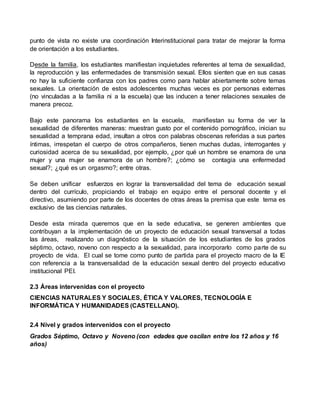punto de vista no existe una coordinación Interinstitucional para tratar de mejorar la forma 
de orientación a los estudiantes. 
Desde la familia, los estudiantes manifiestan inquietudes referentes al tema de sexualidad, 
la reproducción y las enfermedades de transmisión sexual. Ellos sienten que en sus casas 
no hay la suficiente confianza con los padres como para hablar abiertamente sobre temas 
sexuales. La orientación de estos adolescentes muchas veces es por personas externas 
(no vinculadas a la familia ni a la escuela) que las inducen a tener relaciones sexuales de 
manera precoz. 
Bajo este panorama los estudiantes en la escuela, manifiestan su forma de ver la 
sexualidad de diferentes maneras: muestran gusto por el contenido pornográfico, inician su 
sexualidad a temprana edad, insultan a otros con palabras obscenas referidas a sus partes 
íntimas, irrespetan el cuerpo de otros compañeros, tienen muchas dudas, interrogantes y 
curiosidad acerca de su sexualidad, por ejemplo, ¿por qué un hombre se enamora de una 
mujer y una mujer se enamora de un hombre?; ¿cómo se contagia una enfermedad 
sexual?; ¿qué es un orgasmo?; entre otras. 
Se deben unificar esfuerzos en lograr la transversalidad del tema de educación sexual 
dentro del currículo, propiciando el trabajo en equipo entre el personal docente y el 
directivo, asumiendo por parte de los docentes de otras áreas la premisa que este tema es 
exclusivo de las ciencias naturales. 
Desde esta mirada queremos que en la sede educativa, se generen ambientes que 
contribuyan a la implementación de un proyecto de educación sexual transversal a todas 
las áreas, realizando un diagnóstico de la situación de los estudiantes de los grados 
séptimo, octavo, noveno con respecto a la sexualidad, para incorporarlo como parte de su 
proyecto de vida. El cual se tome como punto de partida para el proyecto macro de la IE 
con referencia a la transversalidad de la educación sexual dentro del proyecto educativo 
institucional PEI. 
2.3 Áreas intervenidas con el proyecto 
CIENCIAS NATURALES Y SOCIALES, ÉTICA Y VALORES, TECNOLOGÍA E 
INFORMÁTICA Y HUMANIDADES (CASTELLANO). 
2.4 Nivel y grados intervenidos con el proyecto 
Grados Séptimo, Octavo y Noveno (con edades que oscilan entre los 12 años y 16 
años) 
 