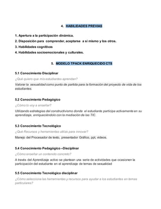 4. HABILIDADES PREVIAS 
1. Apertura a la participación dinámica. 
2. Disposición para comprender, aceptarse a sí mismo y los otros. 
3. Habilidades cognitivas 
4. Habilidades socioemocionales y culturales. 
5. MODELO TPACK ENRIQUECIDO CTS 
5.1 Conocimiento Disciplinar 
¿Qué quiero que mis estudiantes aprendan? 
Valorar la sexualidad como punto de partida para la formación del proyecto de vida de los 
estudiantes. 
5.2 Conocimiento Pedagógico 
¿Cómo lo voy a enseñar? 
Utilizando estrategias del constructivismo donde el estudiante participa activamente en su 
aprendizaje, enriqueciéndolo con la mediación de las TIC. 
5.3 Conocimiento Tecnológico 
¿Qué Recursos y herramientas utilizo para innovar? 
Manejo del Procesador de texto, presentador Gráfico, ppt, videos. 
5.4 Conocimiento Pedagógico –Disciplinar 
¿Cómo enseñar un contenido concreto? 
A través del Aprendizaje activo se plantean una serie de actividades que ocasionen la 
participación del estudiante en el aprendizaje de temas de sexualidad 
5.5 Conocimiento Tecnológico disciplinar 
¿Cómo selecciona las herramientas y recursos para ayudar a los estudiantes en temas 
particulares? 
 