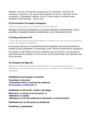 Utilizando una lluvia de preguntas, generadas por los estudiantes, diccionario de 
sexualidad, crucigrama y una sopa de letras digitales, así como el interactuar con los 
compañeros, el estudiante construye o le da un nuevo sentido a conceptos sobre 
sexualidad, interiorizándolos para su vida. 
5.6 Conocimiento Tecnológico Pedagógico 
¿Cómo enseñas con las nuevas herramientas tecnológicas? 
Mediante el uso de los computadores y programas específicos, relacionándolos con su 
sexualidad, el estudiante plantea el estado actual y visión de proyecto de vida. 
5.7 Enfoque educativo CTS 
¿Cómo aborda el componente de tecnología y sociedad? Las implicaciones sociales de la 
ciencia –tecnología en la sociedad. 
El estudiante participa en el reconocimiento de la sexualidad como parte esencial de su 
proyecto de vida, apoyándose y el aprendizaje activo, desde el constructivismo pedagógico. 
Un proceso en este sentido es de gran importancia para las personas, ya que propiciar 
decisiones asertivas referentes a la vida sexual incide positivamente en la calidad de vida 
de las personas. 
5.8 Competencias Siglo XXI 
Marque la habilidad o habilidad del Siglo XXI que su proyecto potenciará en sus 
estudiantes, recuerde que debe ser coherente con los objetivos, competencias, actividades, 
evaluación… 
Habilidades de aprendizaje e innovación 
Creatividad e innovación 
Pensamiento crítico y resolución de problemas 
Comunicación y colaboración X 
Habilidades en información, medios y tecnología 
Alfabetismo en manejo de la información X 
Alfabetismo en medios 
Alfabetismo en TIC (Tecnología de la información y la comunicación) 
Habilidades para la vida personal y profesional 
Flexibilidad y adaptabilidad 
 