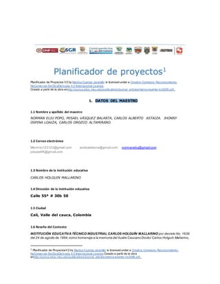 Planificador de proyectos1
Planificador de Proyectos V2 by Maritza Cuartas Jaramillo is licensed under a Creative Commons Reconocimiento-
NoComercial-SinObraDerivada 4.0 Internacional License.
Creado a partir de la obra enhttp://punya.educ.msu.edu/publications/journal_articles/mishra-koehler-tcr2006.pdf..
1. DATOS DEL MAESTRO
1.1 Nombre y apellido del maestro
NORMAN ELIU POPO, MISAEL VÁSQUEZ BALANTA, CARLOS ALBERTO ASTAIZA. JHONNY
OSPINA LOAIZA, CARLOS OROZCO ALTAMIRANO.
1.2 Correo electrónico
Misimisi123123@gmail.com astaizatatuna@gmail.com normaneliu@gmail.com
jolsjve4f4@gmail.com
1.3 Nombre de la institución educativa
CARLOS HOLGUIN MALLARINO
1.4 Dirección de la institución educativa
Calle 55ª # 30b 50
1.5 Ciudad
Cali, Valle del cauca, Colombia
1.6 Reseña del Contexto
INSTITUCIÓN EDUCATIVA TÉCNICO INDUSTRIAL CARLOS HOLGUÍN MALLARINO por decreto No. 1638
del 24 de agosto de 1994,como homenaje a la memoria del ilustre Caucano Doctor Carlos Holguín Mallarino,
1 Planificador de ProyectosV2 by Maritza Cuartas Jaramillo is licensed under a Creative Commons Reconocimiento-
NoComercial-SinObraDerivada 4.0 Internacional License.Creado a partir de la obra
enhttp://punya.educ.msu.edu/publications/journal_articles/mishra-koehler-tcr2006.pdf..
 