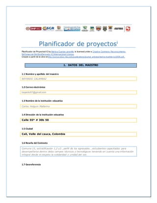 Planificador de proyectosi
Planificador de ProyectosV2 by Maritza Cuartas Jaramillo is licensed under a Creative Commons Reconocimiento-
NoComercial-SinObraDerivada 4.0 Internacional License.
Creado a partir de la obra enhttp://punya.educ.msu.edu/publications/journal_articles/mishra-koehler-tcr2006.pdf..
1. DATOS DEL MAESTRO
1.1 Nombre y apellido del maestro
BAYARDO CALAMBAZ
1.2 Correo electrónico
bayardo57@gmail.com
1.3 Nombre de la institución educativa
Carlos Holguin Mallarino
1.4 Dirección de la institución educativa
Calle 55ª # 30b 50
1.5 Ciudad
Cali, Valle del cauca, Colombia
1.6 Reseña del Contexto
Comuna 15, estratificación 1,2 y3 , perfil de los egresados….estudiantes capacitados para
desempeñarse dentro delos campos técnicos y tecnológicos teniendo en cuenta una información
integral desde el respeto la solidaridad y unidad del ser.
1.7 Georeferencia
 