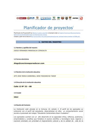 Planificador de proyectosi
Planificador de ProyectosV2 by Maritza Cuartas Jaramillo is licensed under a Creative Commons Reconocimiento-
NoComercial-SinObraDerivada 4.0 Internacional License.
Creado a partir de la obra enhttp://punya.educ.msu.edu/publications/journal_articles/mishra-koehler-tcr2006.pdf..
1. DATOS DEL MAESTRO
1.1 Nombre y apellido del maestro
DIEGO FERNANDO MANOSALVA CIPAGAUTA
1.2 Correo electrónico
diego@cancionesparaeducar.com
1.3 Nombre de la institución educativa
IETI JOSE MARIA CARBONELL SEDE PASOANCHO TARDE
1.4 Dirección de la institución educativa
Calle 13 Nº 32 – 88
1.5 Ciudad
CALI
1.6 Reseña del Contexto
La Institución está ubicada en la Comuna 10, estrato 3. El perfil de los egresados es
coherente con el perfil del estudiante, observándose en ellos un comportamiento social
acorde al postulado del colegio “Estudiante Carboneliano Buen Ciudadano”.
Los egresados cuentan con un alto desarrollo en la capacidad crítica, reflexiva, autónoma,
emprendedora y analítica que fortalece el avance científico y tecnológico local, regional y
nacional orientado con prioridad al mejoramiento cultural y de la calidad de vida de la
 