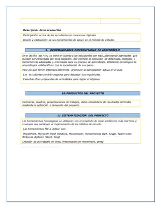 Descripción de la evaluación
Participación activa de los estudiantes en creaciones digitales
Diseño y elaboración de las herramientas de apoyo en el método de estudio.
9. OPORTUNIDADES DIFERENCIADAS DE APRENDIZAJE
En el diseño del AVA, se tiene en cuenta a los estudiantes con NEE, planteando actividades que
puedan ser ejecutadas por esta población, por ejemplo la ejecución de dinámicas, ejercicios y
herramientas adecuadas y orientadas para su proceso de aprendizaje. Utilizando estrategias de
aprendizajes colaborativos con la socialización de sus pares.
Para los que tienen intereses diferentes- promover la participación activa en el aula.
Los estudiantes tendrán espacios para despejar sus inquietudes.
Escuchar otras propuestas de actividades para lograr el objetivo.
10.PRODUCTOS DEL PROYECTO
Carteleras, cuadros, presentaciones de trabajos, datos estadísticos de resultados obtenidos
mediante la aplicación o desarrollo del proyecto.
11.SISTEMATIZACIÓN DEL PROYECTO
Las herramientas tecnológicas se utilizaran con el propósito de crear ambientes más prácticos y
creativos que conlleven al mejoramiento de los hábitos de estudio.
Las herramientas TIC a utilizar son:
PowerPoint, Microsoft Word Windows, Moviemaker, Herramientas OVA, Skype, Teamvwear.
Bitácoras digitales (Word- blog)
Creación de actividades en línea, Presentación en PowerPoint, prezy
 