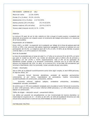 POR EDADES COMUNA 20 CALI
Menor de 4 años 12.3% 9.84%
Escolar (5 a 14 años) 24.2% 19.41%
Adolescentes (14 a 19 años) 11.8 % 9.95%
Adultos jóvenes (20 a 44 años) 37.2 % 42.02%
Adultos maduros (45 a 64 años) 10.9 % 13.95 %
Tercera edad (mayores de 65) 3.6 % 4.78%
Violencia:
La comuna 20 pasó de ser la más violenta en Cali a ocupar el cuarto puesto, a propósito del
desarrollo de proyectos con impacto social: el incremento del trabajo comunitario y la presencia
de la fuerza pública.
Pauperización de la Población:
Entre 1995 y el 2000 la proporción de la población por debajo de la línea de pobreza pasó del
29.8% al 39% y las comunas más pobres registraron agregados humanos en pobreza con una
participación del 54.2%. La indigencia pasó del 5.3% al 10%. El 80% de las familias no posee
vivienda digna y un 25% la posee en mal estado.
Nivel de Escolaridad:
La tasa de escolaridad para el rango de edad 3 a 17 años en la comuna 20 es del 42%; en tanto
que para la ciudad es del 81%. Los niveles de deserción para el último año de primaria y
bachillerato son del 10.5% y 79.9% respectivamente. Solo el 8% de los egresados de
bachillerato pueden acceder a la formación universitaria, mientras que en el resto del país,
alcanza una proporción del 16%. Es decir, en la comuna 20 y 18 de cada 100 estudiantes que
terminan el bachillerato sólo 8 en promedio, inician estudios de post-secundaria.
Empleo – Desempleo:
Solo el 28% de la población económicamente activa tiene algún empleo, es decir 8000 personas,
en algunos oficios, así:
- Economía formal: Servicios domésticos, vendedor de apuestas permanentes,
comerciantes al por menor, expendedores de perecederos, madres comunitarias,
ayudantes/oficiales de construcción, conductores, obreros.
- Economía informal: vigilante callejero, vendedores ambulantes, recicladotes,
trabajadoras sexuales, carretilleros.
Se estima que el 15% de la población empleada está vinculada al sector formal de la economía,
es decir 1200 personas, 50% al sector informal (4000 personas) y un 35% (2800 personas),
laboran en construcción.
Tráfico de drogas – educación sexual – saneamiento básico:
Los delitos por posesión de estupefacientes se han incrementado de manera dramática. La
maternidad en mujeres de 15 – 19 años es del 15%. Un 36% de la población femenina con vida
sexual activa desconocen el tema de las enfermedades de transmisión sexual.
FACTIBILIDAD POLÍTICA
 