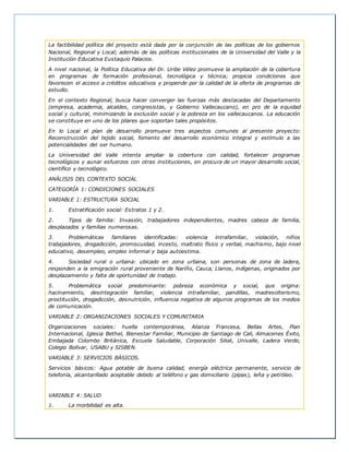 La factibilidad política del proyecto está dada por la conjunción de las políticas de los gobiernos
Nacional, Regional y Local; además de las políticas institucionales de la Universidad del Valle y la
Institución Educativa Eustaquio Palacios.
A nivel nacional, la Política Educativa del Dr. Uribe Vélez promueve la ampliación de la cobertura
en programas de formación profesional, tecnológica y técnica; propicia condiciones que
favorecen el acceso a créditos educativos y propende por la calidad de la oferta de programas de
estudio.
En el contexto Regional, busca hacer converger las fuerzas más destacadas del Departamento
(empresa, academia, alcaldes, congresistas, y Gobierno Vallecaucano), en pro de la equidad
social y cultural, minimizando la exclusión social y la pobreza en los vallecaucanos. La educación
se constituye en uno de los pilares que soportan tales propósitos.
En lo Local el plan de desarrollo promueve tres aspectos comunes al presente proyecto:
Reconstrucción del tejido social, fomento del desarrollo económico integral y estímulo a las
potencialidades del ser humano.
La Universidad del Valle intenta ampliar la cobertura con calidad, fortalecer programas
tecnológicos y aunar esfuerzos con otras instituciones, en procura de un mayor desarrollo social,
científico y tecnológico.
ANÁLISIS DEL CONTEXTO SOCIAL
CATEGORÍA 1: CONDICIONES SOCIALES
VARIABLE 1: ESTRUCTURA SOCIAL
1. Estratificación social: Estratos 1 y 2.
2. Tipos de familia: Invasión, trabajadores independientes, madres cabeza de familia,
desplazados y familias numerosas.
3. Problemáticas familiares identificadas: violencia intrafamiliar, violación, niños
trabajadores, drogadicción, promiscuidad, incesto, maltrato físico y verbal, machismo, bajo nivel
educativo, desempleo, empleo informal y baja autoestima.
4. Sociedad rural o urbana: ubicado en zona urbana, son personas de zona de ladera,
responden a la emigración rural proveniente de Nariño, Cauca, Llanos, indígenas, originados por
desplazamiento y falta de oportunidad de trabajo.
5. Problemática social predominante: pobreza económica y social, que origina:
hacinamiento, desintegración familiar, violencia intrafamiliar, pandillas, madresolterismo,
prostitución, drogadicción, desnutrición, influencia negativa de algunos programas de los medios
de comunicación.
VARIABLE 2: ORGANIZACIONES SOCIALES Y COMUNITARIA
Organizaciones sociales: huella contemporánea, Alianza Francesa, Bellas Artes, Plan
Internacional, Iglesia Bethel, Bienestar Familiar, Municipio de Santiago de Cali, Almacenes Éxito,
Embajada Colombo Británica, Escuela Saludable, Corporación Siloé, Univalle, Ladera Verde,
Colegio Bolívar, USABU y SISBEN.
VARIABLE 3: SERVICIOS BÁSICOS.
Servicios básicos: Agua potable de buena calidad, energía eléctrica permanente, servicio de
telefonía, alcantarillado aceptable debido al teléfono y gas domiciliario (pipas), leña y petróleo.
VARIABLE 4: SALUD
1. La morbilidad es alta.
 