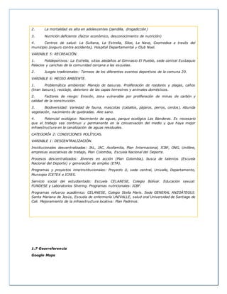 2. La mortalidad es alta en adolescentes (pandilla, drogadicción)
3. Nutrición deficiente (factor económico, desconocimiento de nutrición)
4. Centros de salud: La Sultana, La Estrella, Siloe, La Nave, Coomedica a través del
municipio (seguro contra accidente), Hospital Departamental y Club Noel.
VARIABLE 5: RECREACIÓN.
1. Polideportivos: La Estrella, sitios aledaños al Gimnasio El Pueblo, sede central Eustaquio
Palacios y canchas de la comunidad cercana a las escuelas.
2. Juegos tradicionales: Torneos de los diferentes eventos deportivos de la comuna 20.
VARIABLE 6: MEDIO AMBIENTE.
1. Problemática ambiental: Manejo de basuras. Proliferación de roedores y plagas, caños
(tiran basura), reciclaje, deterioro de las capas terrestres y animales domésticos.
2. Factores de riesgo: Erosión, zona vulnerable por proliferación de minas de carbón y
calidad de la construcción.
3. Biodiversidad: Variedad de fauna, mascotas (caballos, pájaros, perros, cerdos). Abunda
vegetación, nacimiento de quebradas. Aire sano.
4. Potencial ecológico: Nacimiento de aguas, parque ecológico Las Banderas. Es necesario
que el trabajo sea continuo y permanente en la conservación del medio y que haya mejor
infraestructura en la canalización de aguas residuales.
CATEGORÍA 2: CONDICIONES POLÍTICAS.
VARIABLE 1: DESCENTRALIZACIÓN.
Institucionales descentralizadas: JAL, JAC, Asofamilia, Plan Internacional, ICBF, ONG, Unilibre,
empresas asociativas de trabajo, Plan Colombia, Escuela Nacional del Deporte.
Procesos descentralizados: Jóvenes en acción (Plan Colombia), busca de talentos (Escuela
Nacional del Deporte) y generación de empleo (ETA).
Programas y proyectos interinstitucionales: Proyecto U, sede central, Univalle, Departamento,
Municipio ICETEX e ICFES.
Servicio social del estudiantado: Escuela CELANESE, Colegio Bolívar. Educación sexual:
FUNDESE y Laboratorios Shering. Programas nutricionales: ICBF.
Programas refuerzo académico: CELANESE, Colegio Stella Maris. Sede GENERAL ANZOÁTEGUI:
Santa Mariana de Jesús, Escuela de enfermería UNIVALLE, salud oral Universidad de Santiago de
Cali. Mejoramiento de la infraestructura locativa: Plan Padrinos.
1.7 Georreferencia
Google Maps
 