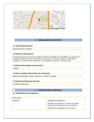 2. FORMULACIÓN DEL PROYECTO
2.1 Nombre del proyecto
ESTUDIAR ESTA DE MODA
2.2 Resumen del proyecto
El presente proyecto tiene como propósito plantear estrategias y/o actividades que permitan al
estudiante organizarse para crear hábitos de estudio, con el fin de mejorar su desempeño
académico, de manera que redunde en una motivación constante y el éxito escolar.
2.3 Áreas intervenidas con el proyecto
TODAS
2.4 Nivel y grados intervenidos con el proyecto
BASICA SECUNDARIA SEXTO- SEPTIMO – OCTAVO- DECIMO
2.5 Tiempo necesario aproximado
EL AÑO LECTIVO 2015
3. PLANIFICACIÓN CURRICULAR
3.1 Estándares de Competencias
CASTELLANO
ARTÍSTICA LABORALES GENERALES:
Identifico los elementos y acciones que debo
mejorar para relacionarme con mi entorno.
Identifico las necesidades de mi entorno
 