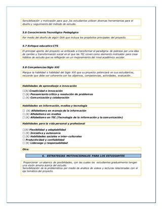Sensibilización y motivación para que ,los estudiantes utilicen diversas herramientas para el
diseño y seguimiento del método de estudio.
5.6 Conocimiento Tecnológico Pedagógico
Por medio del diseño de algún OVA que incluya los propósitos principales del proyecto.
5.7 Enfoque educativo CTS
El principal aporte del proyecto va enfocado a transformar el paradigma de pobreza por una idea
de cambio y transformación social en el que las TIC sirven como elemento motivador para crear
hábitos de estudio que se reflejarán en un mejoramiento del nivel académico escolar.
5.8 Competencias Siglo XXI
Marque la habilidad o habilidad del Siglo XXI que su proyecto potenciará en sus estudiantes,
recuerde que debe ser coherente con los objetivos, competencias, actividades, evaluación…
Habilidades de aprendizaje e innovación
(X) Creatividad e innovación
Pensamiento crítico y resolución de problemas
(X) Comunicación y colaboración
Habilidades en información, medios y tecnología
(X) Alfabetismo en manejo de la información
(X) Alfabetismo en medios
(X) Alfabetismo en TIC (Tecnología de la información y la comunicación)
Habilidades para la vida personal y profesional
(X) Flexibilidad y adaptabilidad
(X) Iniciativa y autonomía
(X) Habilidades sociales e inter-culturales
Productividad y confiabilidad
(X) Liderazgo y responsabilidad
Otra:
6. ESTRATEGIAS MOTIVACIONALES PARA LOS ESTUDIANTES
Proporcionar un abanico de posibilidades, con las cuales los estudiantes gradualmente tengan
una visión amena acerca del estudio.
Sensibilización de la problemática por medio de análisis de videos y lecturas relacionadas con el
eje temático del proyecto.
 