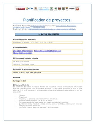 Planificador de proyectos!
Planificador de ProyectosV2 by Maritza Cuartas Jaramillo is licensed under a Creative Commons Reconocimiento-
NoComercial-SinObraDerivada 4.0 Internacional License.
Creado a partir de la obra enhttp://punya.educ.msu.edu/publications/journal_articles/mishra-koehler-tcr2006.pdf..
1. DATOS DEL MAESTRO
1.1 Nombre y apellido del maestro
MARIA DEL PILAR ABELLA, LILIANA CASTILLO, LIDA PAZ
1.2 Correo electrónico
pilar-abella@hotmail.com, teacherlilianacastillo@hotmail.com,
lidapaz_03@hotmail.com
1.3 Nombre de la institución educativa
I.E. Eustaquio Palacios
Sede Fray Cristóbal de Torres
1.4 Dirección de la institución educativa
Carrera 52 # 2-51, Cali, Valle Del Cauca
1.5 Ciudad
Santiago de Cali
1.6 Reseña del Contexto
La Institución Educativa Eustaquio Palacios se encuentra ubicada en la comuna 19 la sede
Principal y en la comuna 20 la mayoría de las sedes. El estrato de la comuna es 1 en la zona
ladera y 2 -3 en la comuna 19 o zona urbana. El perfil del estudiante eustaquiano es ser un
estudiante:
 Tolerante
 Respetuoso
 Solidario y se relaciona armónicamente con los demás.
 Realiza trabajos dinámicos con el uso de las TIC.
 Que muestra voluntad para realizar un trabajo individual y/o colectivo.
 Que tienen visión, iniciativa, sentido común, resolver conflictos, establecer un clima de
trabajo que motive al colectivo.
 Que tienen Espíritu deportivo, de logro y de LIDERAZGO
 