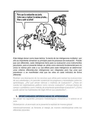Este trabajo tienen como base teórica ¨la teoría de las inteligencias múltiples¨, por 
ello es importante conservar su principio para los procesos de evaluación. Puesto 
que son diferentes, cada inteligencia tiene para su evaluación unos instrumentos 
peculiares. para el presente trabajo se utiliza como elemento fundamental pero no 
único la rúbrica pero esta a su vez difiere para cada inteligencia se determinan 
unos criterios diferentes.(las inteligencias son integradas pero hay unas que 
prevalecen o se manifiestan más que las otras en cada individuo de forma 
diferente) 
Realizar una descripción de los recursos que utiliza para realizar las evaluaciones 
de sus estudiantes y le permiten evidenciar los progresos y necesidades sobre los 
aprendizajes, ¿Por qué utilizar rúbricas o matrices de evaluación?, ¿Tiene en 
cuenta los organizadores gráficos como recurso evaluativo? ¿Incluye diarios de 
campo o portafolios como método de enseñanza-aprendizaje-evaluación? ¿Cómo 
puede valorar las habilidades del Siglo XXI en sus estudiantes?... 
9. OPORTUNIDADES DIFERENCIADAS DE APRENDIZAJE 
Se utilizan los siguientes principios metodológicos inclusivos y / o activos en el 
aula: 
Globalización: al alumnado se le presenta la realidad de manera global. 
Interdisciplinariedad: se fomenta el trabajo de manera interdisciplinar entre los 
diferentes docentes. 
 