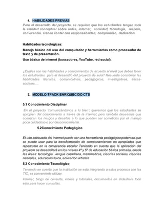 4. HABILIDADES PREVIAS 
Para el desarrollo del proyecto, se requiere que los estudiantes tengan toda 
la claridad conceptual sobre redes, internet, sociedad, tecnología, respeto, 
convivencia. Deben contar con responsabilidad, compromiso, dedicación. 
Habilidades tecnológicas: 
Manejo básico del uso del computador y herramientas como procesador de 
texto y de presentación. 
Uso básico de internet (buscadores, YouTube, red social). 
¿Cuáles son las habilidades y conocimientos de acuerdo al nivel que deben tener 
los estudiantes para el desarrollo del proyecto de aula? Recuerde considerar las 
habilidades técnicas, comunicativas, pedagógicas, investigativas, éticas-sociales…. 
5. MODELO TPACK ENRIQUECIDO CTS 
5.1 Conocimiento Disciplinar 
En el proyecto ¨comunicándonos a lo bien¨, queremos que los estudiantes se 
apropien del conocimiento a través de la internet; pero también deseamos que 
conozcan los riesgos y desafíos a lo que pueden ser sometidos por el manejo 
poco cuidadoso o por desconocimiento. 
5.2Conocimiento Pedagógico 
El uso adecuado del internet puede ser una herramienta pedagógica poderosa que 
se puede usar para la transformación de comportamientos no apropiados que 
repercuten en la convivencia escolar Teniendo en cuenta que la aplicación del 
proyecto se desarrollará en los niveles 4º y 5º de educación básica primaria, desde 
las áreas: tecnología, lengua castellana, matemáticas, ciencias sociales, ciencias 
naturales, educación física, educación artística 
5.3 Conocimiento Tecnológico 
Teniendo en cuenta que la institución se está integrando a estos procesos con las 
TIC, es conveniente utilizar. 
Internet, blogs de consulta, videos y tutoriales, documentos en slideshare todo 
esto para hacer consultas. 
 