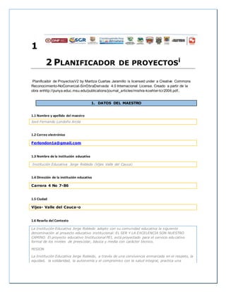 1
2 PLANIFICADOR DE PROYECTOSi
Planificador de ProyectosV2 by Maritza Cuartas Jaramillo is licensed under a Creative Commons
Reconocimiento-NoComercial-SinObraDerivada 4.0 Internacional License. Creado a partir de la
obra enhttp://punya.educ.msu.edu/publications/journal_articles/mishra-koehler-tcr2006.pdf..
1. DATOS DEL MAESTRO
1.1 Nombre y apellido del maestro
José Fernando Londoño Arcila
1.2 Correo electrónico
Ferlondon1a@gmail.com
1.3 Nombre de la institución educativa
Institución Educativa Jorge Robledo (Vijes Valle del Cauca)
1.4 Dirección de la institución educativa
Carrera 4 No 7-86
1.5 Ciudad
Vijes- Valle del Cauca-o
1.6 Reseña del Contexto
La Institución Educativa Jorge Robledo adopto con su comunidad educativa la siguiente
denominación al proyecto educativo institucional: EL SER Y LA EXCELENCIA SON NUESTRO
CAMINO. El proyecto educativo Institucional PEI, está proyectado para el servicio educativo
formal de los niveles de preescolar, básica y media con carácter técnico.
MISION
La Institución Educativa Jorge Robledo, a través de una convivencia enmarcada en el respeto, la
equidad, la solidaridad, la autonomía y el compromiso con la salud integral, practica una
 