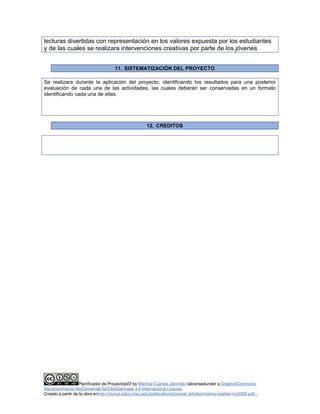 lecturas divertidas con representación en los valores expuesta por los estudiantes 
y de las cuales se realizara intervenciones creativas por parte de los jóvenes 
11. SISTEMATIZACIÓN DEL PROYECTO 
Se realizara durante la aplicación del proyecto, identificando los resultados para una posterior 
evaluación de cada una de las actividades, las cuales deberán ser conservadas en un formato 
identificando cada una de ellas. 
12. CREDITOS 
Planificador de ProyectosV2 by Maritza Cuartas Jaramillo islicensedunder a CreativeCommons 
Reconocimiento-NoComercial-SinObraDerivada 4.0 Internacional License. 
Creado a partir de la obra enhttp://punya.educ.msu.edu/publications/journal_articles/mishra-koehler-tcr2006.pdf... 
