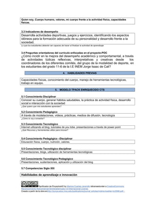 Quien soy, Cuerpo humano, valores, mi cuerpo frente a la actividad física, capacidades 
físicas. 
3.3 Indicadores de desempeño 
Desarrolla actividades deportivas, juegos y ejercicios, identificando los aspectos 
idóneos para la formación adecuada de su personalidad y desarrollo frente a la 
sociedad. 
Lo que los estudiantes deberán ser capaces de hacer al finalizar la actividad de aprendizaje 
3.4 Preguntas orientadoras del currículo enfocadas en el proyecto-POC 
¿Cómo incidir en la mejora del desempeño académico y comportamental, a través 
de actividades lúdicas reflexivas, interpretativas y creativas desde los 
coordinadores de los diferentes comités, del grupo de la modalidad de deporte, en 
los estudiantes del grado 11-6 de la I.E INEM Jorge Isaac de Cali? 
4. HABILIDADES PREVIAS 
Capacidades físicas, conocimiento del cuerpo, manejo de herramientas tecnológicas, 
trabajo en equipo. 
5. MODELO TPACK ENRIQUECIDO CTS 
5.1 Conocimiento Disciplinar 
Conocer su cuerpo, generar hábitos saludables, la práctica de actividad física, desarrollo 
social e interacción con la sociedad 
¿Qué quiero que mis estudiantes aprendan? 
5.2 Conocimiento Pedagógico 
A través de modelaciones, videos, prácticas, medios de difusión, tecnología 
¿Cómo lo voy a enseñar? 
5.3 Conocimiento Tecnológico 
Internet utilizando el blog, tutoriales de you tobe, presentaciones a través de power point 
¿Qué Recursos y herramientas utilizo para innovar? 
5.4 Conocimiento Pedagógico –Disciplinar 
Educación física, cuerpo, nutrición, valores. 
5.5 Conocimiento Tecnológico disciplinar 
Presentaciones, blogs, utilización de herramientas tecnológicas 
5.6 Conocimiento Tecnológico Pedagógico 
Presentaciones, sustentaciones, aplicación y utilización del blog 
5.7 Competencias Siglo XXI 
Habilidades de aprendizaje e innovación 
Planificador de ProyectosV2 by Maritza Cuartas Jaramillo islicensedunder a CreativeCommons 
Reconocimiento-NoComercial-SinObraDerivada 4.0 Internacional License. 
Creado a partir de la obra enhttp://punya.educ.msu.edu/publications/journal_articles/mishra-koehler-tcr2006.pdf... 
 