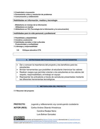 X Creatividad e innovación 
X Pensamiento crítico y resolución de problemas 
X Comunicación y colaboración 
Habilidades en información, medios y tecnología 
Alfabetismo en manejo de la información 
 Alfabetismo en medios 
X Alfabetismo en TIC (Tecnología de la información y la comunicación) 
Habilidades para la vida personal y profesional 
X Flexibilidad y adaptabilidad 
X Iniciativa y autonomía 
X Habilidades sociales e inter-culturales 
 Productividad y confiabilidad 
X Liderazgo y responsabilidad 
5.8 Enfoque educativo CTS 
6. ESTRATEGIAS MOTIVACIONALES PARA LOS ESTUDIANTES 
· Dar a conocer la importancia del proyecto y los beneficios para los 
estudiantes 
· Brindar herramientas que posibiliten al estudiante interiorizar los valores 
· Realizar Juegos que permitan orientar a los estudiantes en los valores del 
respeto, responsabilidad y el trabajo en equipo 
· Representar los antivalores a través de caricaturas presentadas mediante 
las diferentes herramientas tecnológicas. 
7. METODOLOGÍA DEL PROYECTO 
7.1 Resumen del proyecto 
PROYECTO: Jugando y reflexionando voy construyendo ciudadanía 
AUTOR (RES): Carlos Andres Obando Hinestroza 
Carolina Realpe Neira 
Luis Bolivar Gonzalez 
Planificador de ProyectosV2 by Maritza Cuartas Jaramillo islicensedunder a CreativeCommons 
Reconocimiento-NoComercial-SinObraDerivada 4.0 Internacional License. 
Creado a partir de la obra enhttp://punya.educ.msu.edu/publications/journal_articles/mishra-koehler-tcr2006.pdf... 
 