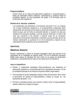 Pregunta problema 
¿Cómo incidir en la mejora del desempeño académico y comportamental, a 
través de actividades lúdicas reflexivas, interpretativas y creativas desde la 
modalidad deporte, en los estudiantes del grado 11-6 formando para la 
construcción de ciudadanía? 
Síntesis de la situación problema:` 
Las condiciones que acompañan a los jóvenes del grado 11-6 y su relación 
con el bajo rendimiento académico y el comportamiento inadecuado están 
perjudicando sus procesos de formación y generando malestar en los docentes 
frente al grupo, por tal motivo se pretende elaborar un proyecto de aula que 
fortalezca los procesos grupales y permita generar dinámicas al interior del 
aula que incentiven a los jóvenes a hacerse cargo de su formación, 
adquiriendo herramientas individuales y colectivas que les permitan asumir de 
manera responsable su quehacer en el rol de estudiante y mejorar en sus 
desempeños tanto académico como comportamental. 
OBJETIVOS: 
Objetivos General: 
Diseñar, implementar y valorar un proyecto pedagógico lúdico que permita en los 
estudiantes de la modalidad de deporte grado 11-6 de la institución Educativa 
INEM Jorge Isaacs de Santiago De Cali, incidir en la mejora de desempeño 
académico y comportamental con base en los valores para la ciudadanía. 
Objetivos Específicos: 
· Diseñar e implementar estrategias lúdico-académicas que fortalezcan el 
desempeño académico y comportamental de los estudiantes del grado 11-6 de 
la modalidad Deportes en la Institución Educativa INEM (Jorge Isaacs) 
· Transversalizar la acción pedagógica desde la clase de Educación física, hacia 
la generación de sentido de responsabilidad y trabajo en equipo, en los 
estudiantes del grado 11-6. 
· Promover actividades lúdicas que propicien valores como la responsabilidad, 
respeto, tolerancia y trabajo en equipo. 
Planificador de ProyectosV2 by Maritza Cuartas Jaramillo islicensedunder a CreativeCommons 
Reconocimiento-NoComercial-SinObraDerivada 4.0 Internacional License. 
Creado a partir de la obra enhttp://punya.educ.msu.edu/publications/journal_articles/mishra-koehler-tcr2006.pdf... 
 