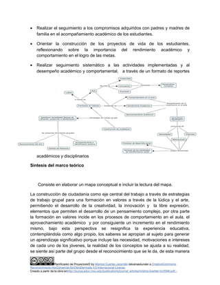 · Realizar el seguimiento a los compromisos adquiridos con padres y madres de 
familia en el acompañamiento académico de los estudiantes. 
· Orientar la construcción de los proyectos de vida de los estudiantes, 
reflexionando sobre la importancia del rendimiento académico y 
comportamiento en el logro de las metas. 
· Realizar seguimiento sistemático a las actividades implementadas y al 
desempeño académico y comportamental, a través de un formato de reportes 
académicos y disciplinarios 
Síntesis del marco teórico 
Consiste en elaborar un mapa conceptual e incluir la lectura del mapa. 
La construcción de ciudadanía como eje central del trabajo a través de estrategias 
de trabajo grupal para una formación en valores a través de la lúdica y el arte, 
permitiendo el desarrollo de la creatividad, la innovación y la libre expresión, 
elementos que permiten el desarrollo de un pensamiento complejo, por otra parte 
la formación en valores incide en los procesos de comportamiento en el aula, el 
aprovechamiento académico y por consiguiente un incremento en el rendimiento 
mismo, bajo esta perspectiva se resignifica la experiencia educativa, 
contemplándola como algo propio, los saberes se apropian al sujeto para generar 
un aprendizaje significativo porque incluye las necesidad, motivaciones e intereses 
de cada uno de los jóvenes, la realidad de los conceptos se ajusta a su realidad, 
se siente así parte del grupo desde el reconocimiento que se le da, de esta manera 
Planificador de ProyectosV2 by Maritza Cuartas Jaramillo islicensedunder a CreativeCommons 
Reconocimiento-NoComercial-SinObraDerivada 4.0 Internacional License. 
Creado a partir de la obra enhttp://punya.educ.msu.edu/publications/journal_articles/mishra-koehler-tcr2006.pdf... 
 