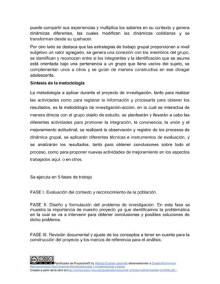 puede compartir sus experiencias y multiplica los saberes en su contexto y genera 
dinámicas diferentes, las cuales modifican las dinámicas cotidianas y se 
transforman desde su quehacer. 
Por otro lado se destaca que las estrategias de trabajo grupal proporcionan a nivel 
subjetivo un valor agregado, se genera una conexión con los miembros del grupo, 
se identifican y reconocen entre si los integrantes y la identificación que se asume 
está orientada bajo una pertenencia a un grupo que llena vacíos del sujeto, se 
complementan unos a otros y se guían de manera constructiva en ese divagar 
adolescente. 
Síntesis de la metodología 
La metodología a aplicar durante el proyecto de investigación, tanto para realizar 
las actividades como para registrar la información y procesarla para obtener los 
resultados, es la metodología de investigación-acción, en la cual se interactúa de 
manera directa con el grupo objeto de estudio, se plantearán y llevarán a cabo las 
diferentes actividades para promover la integración, la convivencia, la unión y el 
mejoramiento actitudinal, se realizará la observación y registro de los procesos de 
dinámica grupal, se aplicarán diferentes técnicas e instrumentos de evaluación, y 
se analizarán los resultados, tanto para obtener conclusiones sobre todo el 
proceso, como para proponer nuevas actividades de mejoramiento en los aspectos 
trabajados aquí, o en otros. 
Se ejecuta en 5 fases de trabajo 
FASE I. Evaluación del contexto y reconocimiento de la población. 
FASE II. Diseño y formulación del problema de investigación: En esta fase se 
muestra la importancia de nuestro proyecto ya que identificamos la problemática 
en la cual se va a intervenir para obtener conclusiones y posibles soluciones de 
dicho problema. 
FASE III. Revisión documental y ajuste de los conceptos a tener en cuenta para la 
construcción del proyecto y los marcos de referencia para el análisis. 
Planificador de ProyectosV2 by Maritza Cuartas Jaramillo islicensedunder a CreativeCommons 
Reconocimiento-NoComercial-SinObraDerivada 4.0 Internacional License. 
Creado a partir de la obra enhttp://punya.educ.msu.edu/publications/journal_articles/mishra-koehler-tcr2006.pdf... 
 