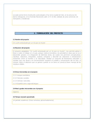 La sede central de la Institución, está ubicada al Sur de la ciudad de Cali, en la comuna 10,
barrio Colseguros, en la Avenida Pasoancho calle 13 # 32-88, rodeado de zona comercial, de
transporte y residencial.
2. FORMULACIÓN DEL PROYECTO
2.1 Nombre del proyecto
Un sueño atravesado por un río que se muere
2.2 Resumen del proyecto
El proyecto pedagógico “Un sueño atravesado por un río que se muere”, nos permite aplicar y
llevar a cabo el trabajo en el aula, porque indica la temática y la actividad en clase que se va a
desarrollar gracias a la integración de distintas áreas, las cuales nos permiten conceptualizar,
clasificar, relacionar, interpretar, explicar, comparar y describir las relaciones e interacciones
existentes entre el hombre y la naturaleza. Analiza un conjunto de fenómenos naturales y
sociales que nos llevan a la concientización respecto al cuidado y conservación del río Cali y a
conocer sobre el deterioro que se genera cuando no se tiene en cuenta el buen manejo de los
residuos sólidos.
2.3 Áreas intervenidas con el proyecto
2.3.1 Lengua castellana.
2.3.2 Ciencias sociales.
2.3.3 Ciencias naturales.
2.3.4 Español como segunda lengua.
2.4 Nivel y grados intervenidos con el proyecto
Séptimo.
2.5 Tiempo necesario aproximado
Un período académico (trece semanas, aproximadamente)
 