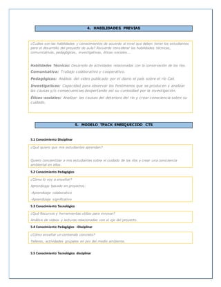 4. HABILIDADES PREVIAS
¿Cuáles son las habilidades y conocimientos de acuerdo al nivel que deben tener los estudiantes
para el desarrollo del proyecto de aula? Recuerde considerar las habilidades técnicas,
comunicativas, pedagógicas, investigativas, éticas-sociales….
Habilidades Técnicas: Desarrollo de actividades relacionadas con la conservación de los ríos.
Comunicativa: Trabajo colaborativo y cooperativo.
Pedagógicas: Análisis del video publicado por el diario el país sobre el río Cali.
Investigativas: Capacidad para observar los fenómenos que se producen y analizar
las causas y/o consecuencias despertando así su curiosidad por la investigación.
Éticas-sociales: Analizar las causas del deterioro del río y crear consciencia sobre su
cuidado.
5. MODELO TPACK ENRIQUECIDO CTS
5.1 Conocimiento Disciplinar
¿Qué quiero que mis estudiantes aprendan?
Quiero concientizar a mis estudiantes sobre el cuidado de los ríos y crear una consciencia
ambiental en ellos.
5.2 Conocimiento Pedagógico
¿Cómo lo voy a enseñar?
Aprendizaje basado en proyectos:
-Aprendizaje colaborativo
-Aprendizaje significativo
5.3 Conocimiento Tecnológico
¿Qué Recursos y herramientas utilizo para innovar?
Análisis de videos y lecturas relacionadas con el eje del proyecto.
5.4 Conocimiento Pedagógico –Disciplinar
¿Cómo enseñar un contenido concreto?
Talleres, actividades grupales en pro del medio ambiente.
5.5 Conocimiento Tecnológico disciplinar
 