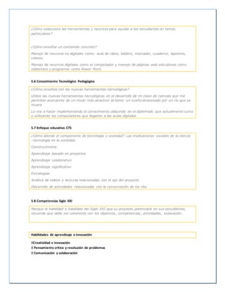 ¿Cómo selecciona las herramientas y recursos para ayudar a los estudiantes en temas
particulares?
¿Cómo enseñar un contenido concreto?
Manejo de recursos no digitales como: aula de clase, tablero, marcador, cuaderno, lapiceros,
colores.
Manejo de recursos digitales como el computador y manejo de páginas web educativas como
slideshare y programas como Power Point.
5.6 Conocimiento Tecnológico Pedagógico
¿Cómo enseñas con las nuevas herramientas tecnológicas?
Utilizo las nuevas herramientas tecnológicas en el desarrollo de mi clase de ciencias que me
permitan acercarme de un modo más atractivo al tema: un sueño atravesado por un río que se
muere
Lo voy a hacer implementando el conocimiento adquirido en el diplomado que actualmente curso
y utilizando los computadores que llegaron a las aulas digitales
5.7 Enfoque educativo CTS
¿Cómo aborda el componente de tecnología y sociedad? Las implicaciones sociales de la ciencia
–tecnología en la sociedad.
Constructivista:
Aprendizaje basado en proyectos
Aprendizaje colaborativo
Aprendizaje significativo
Estrategias
Análisis de videos y lecturas relacionadas con el eje del proyecto
Desarrollo de actividades relacionadas con la conservación de los ríos
5.8 Competencias Siglo XXI
Marque la habilidad o habilidad del Siglo XXI que su proyecto potenciará en sus estudiantes,
recuerde que debe ser coherente con los objetivos, competencias, actividades, evaluación…
Habilidades de aprendizaje e innovación
Creatividad e innovación
Pensamiento crítico y resolución de problemas
Comunicación y colaboración
 