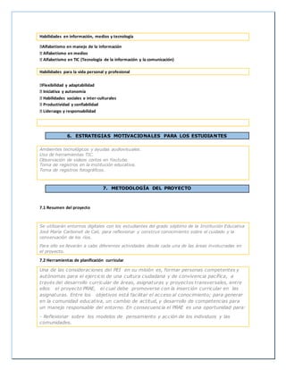 Habilidades en información, medios y tecnología
Alfabetismo en manejo de la información
Alfabetismo en medios
Alfabetismo en TIC (Tecnología de la información y la comunicación)
Habilidades para la vida personal y profesional
Flexibilidad y adaptabilidad
Iniciativa y autonomía
Habilidades sociales e inter-culturales
Productividad y confiabilidad
Liderazgo y responsabilidad
6. ESTRATEGIAS MOTIVACIONALES PARA LOS ESTUDIANTES
Ambientes tecnológicos y ayudas audiovisuales.
Uso de herramientas TIC.
Observación de videos cortos en Youtube.
Toma de registros en la institución educativa.
Toma de registros fotográficos.
7. METODOLOGÍA DEL PROYECTO
7.1 Resumen del proyecto
Se utilizarán entornos digitales con los estudiantes del grado séptimo de la Institución Educativa
José María Carbonell de Cali, para reflexionar y construir conocimiento sobre el cuidado y la
conservación de los ríos.
Para ello se llevarán a cabo diferentes actividades desde cada una de las áreas involucradas en
el proyecto.
7.2 Herramientas de planificación curricular
Una de las consideraciones del PEI en su misión es, formar personas competentes y
autónomas para el ejercicio de una cultura ciudadana y de convivencia pacífica, a
través del desarrollo curricular de áreas, asignaturas y proyectos transversales, entre
ellos el proyecto PRAE, el cual debe promoverse con la inserción curricular en las
asignaturas. Entre los objetivos está facilitar el acceso al conocimiento; para generar
en la comunidad educativa, un cambio de actitud, y desarrollo de competencias para
un manejo responsable del entorno. En consecuencia el PRAE es una oportunidad para:
- Reflexionar sobre los modelos de pensamiento y acción de los individuos y las
comunidades.
 