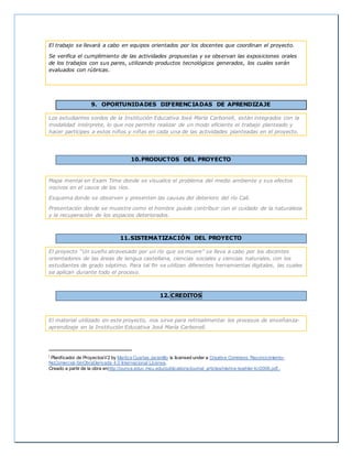 El trabajo se llevará a cabo en equipos orientados por los docentes que coordinan el proyecto.
Se verifica el cumplimiento de las actividades propuestas y se observan las exposiciones orales
de los trabajos con sus pares, utilizando productos tecnológicos generados, los cuales serán
evaluados con rúbricas.
9. OPORTUNIDADES DIFERENCIADAS DE APRENDIZAJE
Los estudiantes sordos de la Institución Educativa José María Carbonell, están integrados con la
modalidad intérprete, lo que nos permite realizar de un modo eficiente el trabajo planteado y
hacer partícipes a estos niños y niñas en cada una de las actividades planteadas en el proyecto.
10.PRODUCTOS DEL PROYECTO
Mapa mental en Exam Time donde se visualice el problema del medio ambiente y sus efectos
nocivos en el cauce de los ríos.
Esquema donde se observen y presenten las causas del deterioro del río Cali.
Presentación donde se muestre como el hombre puede contribuir con el cuidado de la naturaleza
y la recuperación de los espacios deteriorados.
11.SISTEMATIZACIÓN DEL PROYECTO
El proyecto “Un sueño atravesado por un río que se muere” se lleva a cabo por los docentes
orientadores de las áreas de lengua castellana, ciencias sociales y ciencias naturales, con los
estudiantes de grado séptimo. Para tal fin se utilizan diferentes herramientas digitales, las cuales
se aplican durante todo el proceso.
12. CREDITOS
El material utilizado en este proyecto, nos sirve para retroalimentar los procesos de enseñanza-
aprendizaje en la Institución Educativa José María Carbonell.
i Planificador de ProyectosV2 by Maritza Cuartas Jaramillo is licensed under a Creative Commons Reconocimiento-
NoComercial-SinObraDerivada 4.0 Internacional License.
Creado a partir de la obra enhttp://punya.educ.msu.edu/publications/journal_articles/mishra-koehler-tcr2006.pdf..
 