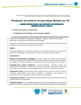 Elaborado por: Equipo Univ ersidad del Valle en desarrollo del Conv enio interadministrativ o de asociación No. 4143.0.27.016-2015
suscrito entre el Municipio de Santiago de Cali – Secretaría de Educación Municipal y la Univ ersidad del Valle
Planificador de Ambiente de Aprendizaje Mediado por TIC
1. DISEÑO INSTRUCCIONAL DEL AMBIENTE DE APRENDIZAJE
MEDIADO POR TIC – Parte A
1.1 Nombre del Ambiente de Aprendizaje
El cuidado de las finanzas en el consumo familiar
1.2 Intenciones Educativas - Perfil egresado del Ambiente de Aprendizaje mediado por TIC
¿Cuáles son las aptitudes, competencias, habilidades, actitudes y valores que se espera
desarrollar con el desarrollo del Ambiente de Aprendizaje?
A partir de los ambientes de aprendizaje para los jóvenes del grado noveno de la institución
educativa, se espera que al final del proceso posean:
Aptitud:
Lógica matemática que les permita reconocer sus inversiones respecto de su dinero, las
prioridades económicas que debe suplir y relacione sus gastos con sus ingresos.
Competencias:
Manejo de herramientas tecnológicas: Un joven capaz de realizar sus actividades
económicas haciendo uso de diferentes componentes tecnológicos que le permitan optimizar
las mismas y así reducir los tiempos y los posibles errores en la ejecución de los mismos.
Capacidad para resolver problemas: el mundo económico necesita de seres con
conocimientos matemáticos y legales, que al relacionarlos puedan desarrollar actividades
comerciales y dar solución a sus necesidades como ser activo en el mundo económico.
Pensamiento crítico: El pensamiento crítico y reflexivo se hace necesario para la toma de
decisiones responsables sobre temas económicos y financieros que favorezcan la
construcción de sus proyectos de vida con calidad y sostenibilidad
Comunicación Asertiva: Capacidad para exponer o debatir sobre las diferentes situaciones
socioeconómicas de cada familia.
Ciudadanía digital: Ser un ciudadano digital hoy día es casi una obligación, no debemos
perdernos del mundo virtual que nos ofrece tan grandes oportunidades de crecer personal
 