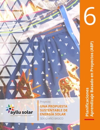 Planificaciones
Aprendizaje
Basado
en
Proyectos
(ABP)
6
Proyecto
UNA PROPUESTA
SUSTENTABLE DE
ENERGÍA SOLAR
SEXTO AÑO BÁSICO
 