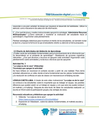 Elaborado por: Equipo Univ ersidad del Valle en desarrollo del Conv enio interadministrativ o de asociación No. 4143.0.27.016-2015
suscrito entre el Municipio de Santiago de Cali – Secretaría de Educación Municipal y la Univ ersidad del Valle
responder a una gran variedad de tareas que requieran el desarrollo de habilidades. Utilizar la
atención como mecanismo de selección de información.
F. ¿Con qué técnicas y medios instruccionales apoyará la estrategia: Administrar Recursos
Motivacionales? (¿Cómo estimular y mantener la motivación del estudiante hacia el
aprendizaje?) Argumentar cada planteamiento
Plantear estrategias didácticas para incentivar el interés de los estudiantes, así también incitar
al alumno y buscar la forma en la que el estudiante oriente su atención al tema propuesto.
2.3 Diseño de Actividades del Ambiente de Aprendizaje
¿Cuáles serán las actividades fundamentales para el procesamiento de la información que
se desarrollarán en el ambiente de aprendizaje? –Realización de acciones cognitivas
relevantes-, ¿Con qué técnicas y recursos se apoyará cada actividad? Argumentar cada
planteamiento sobre actividades y la técnica o técnicas que las apoyarán
Actividad No. 1
“La culpa es de la vaca” (Videoclip)
Técnica(s) que apoyan la actividad
Se hace énfasis en reconocer el contexto escolar y partir de una realidad. Para dicha
actividad utilizaremos un video donde el tema fundamental sea los valores fundamentales
y la resolución de conflictos en aula de clases con resonancia en el Bullying escolar.
LENGUA CASTELLANA: A través de este video motivacional “La culpa es de la vaca”
se conduce a los estudiantes sobre lo importante que es trabajar en equipo, las posibles
diferencia que pueden existir en un trabajo en equipo y a lo que esto nos puede conducir
(el maltrato y el bullying). Después de esta lluvia de ideas los estudiantes realizarán un
escrito en Word sobre la participación grupal y las ventajas de estos.
Recurso(s) educativos y didácticos que apoyan la actividad
1. Videoclip: “La culpa es de la vaca”
(https://www.youtube.com/watch?v=EVci24eWMQw)
2. Exposición en Videobeam, sobre los valores fundamentales, el maltrato escolar y
el bullying
 