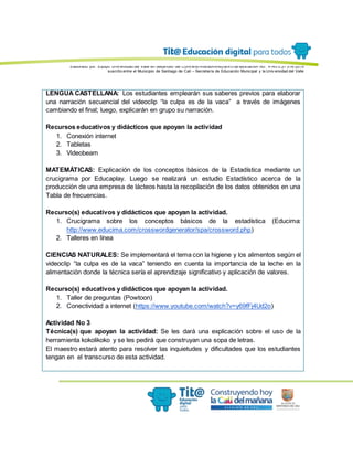 Elaborado por: Equipo Univ ersidad del Valle en desarrollo del Conv enio interadministrativ o de asociación No. 4143.0.27.016-2015
suscrito entre el Municipio de Santiago de Cali – Secretaría de Educación Municipal y la Univ ersidad del Valle
LENGUA CASTELLANA: Los estudiantes emplearán sus saberes previos para elaborar
una narración secuencial del videoclip “la culpa es de la vaca” a través de imágenes
cambiando el final; luego, explicarán en grupo su narración.
Recursos educativos y didácticos que apoyan la actividad
1. Conexión internet
2. Tabletas
3. Videobeam
MATEMÁTICAS: Explicación de los conceptos básicos de la Estadística mediante un
crucigrama por Educaplay. Luego se realizará un estudio Estadístico acerca de la
producción de una empresa de lácteos hasta la recopilación de los datos obtenidos en una
Tabla de frecuencias.
Recurso(s) educativos y didácticos que apoyan la actividad.
1. Crucigrama sobre los conceptos básicos de la estadística (Educima:
http://www.educima.com/crosswordgenerator/spa/crossword.php)
2. Talleres en línea
CIENCIAS NATURALES: Se implementará el tema con la higiene y los alimentos según el
videoclip “la culpa es de la vaca” teniendo en cuenta la importancia de la leche en la
alimentación donde la técnica sería el aprendizaje significativo y aplicación de valores.
Recurso(s) educativos y didácticos que apoyan la actividad.
1. Taller de preguntas (Powtoon)
2. Conectividad a internet (https://www.youtube.com/watch?v=y69fFj4Ud2o)
Actividad No 3
Técnica(s) que apoyan la actividad: Se les dará una explicación sobre el uso de la
herramienta kokolikoko y se les pedirá que construyan una sopa de letras.
El maestro estará atento para resolver las inquietudes y dificultades que los estudiantes
tengan en el transcurso de esta actividad.
 