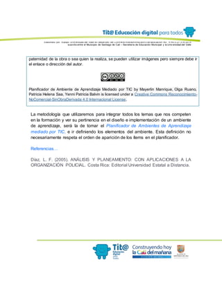 Elaborado por: Equipo Univ ersidad del Valle en desarrollo del Conv enio interadministrativ o de asociación No. 4143.0.27.016-2015
suscrito entre el Municipio de Santiago de Cali – Secretaría de Educación Municipal y la Univ ersidad del Valle
paternidad de la obra o sea quien la realiza, se pueden utilizar imágenes pero siempre debe ir
el enlace o dirección del autor.
Planificador de Ambiente de Aprendizaje Mediado por TIC by Mayerlin Manrique, Olga Ruano,
Patricia Helena Saa, Yenni Patricia Balvin is licensed under a Creative Commons Reconocimiento-
NoComercial-SinObraDerivada 4.0 Internacional License.
La metodología que utilizaremos para integrar todos los temas que nos competen
en la formación y ver su pertinencia en el diseño e implementación de un ambiente
de aprendizaje, será la de tomar el Planificador de Ambientes de Aprendizaje
mediado por TIC, e ir definiendo los elementos del ambiente. Esta definición no
necesariamente respeta el orden de aparición de los ítems en el planificador.
Referencias…
Díaz, L. F. (2005). ANÁLISIS Y PLANEAMIENTO: CON APLICACIONES A LA
ORGANIZACIÓN POLICIAL. Costa Rica: Editorial Universidad Estatal a Distancia.
 