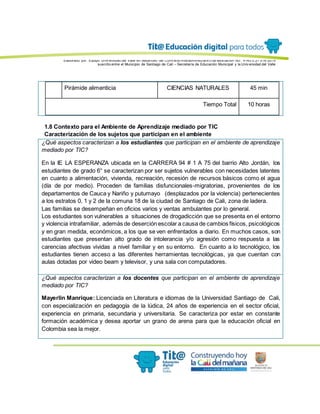 Elaborado por: Equipo Univ ersidad del Valle en desarrollo del Conv enio interadministrativ o de asociación No. 4143.0.27.016-2015
suscrito entre el Municipio de Santiago de Cali – Secretaría de Educación Municipal y la Univ ersidad del Valle
Pirámide alimenticia CIENCIAS NATURALES 45 min
Tiempo Total 10 horas
1.8 Contexto para el Ambiente de Aprendizaje mediado por TIC
Caracterización de los sujetos que participan en el ambiente
¿Qué aspectos caracterizan a los estudiantes que participan en el ambiente de aprendizaje
mediado por TIC?
En la IE LA ESPERANZA ubicada en la CARRERA 94 # 1 A 75 del barrio Alto Jordán, los
estudiantes de grado 6° se caracterizan por ser sujetos vulnerables con necesidades latentes
en cuanto a alimentación, vivienda, recreación, recesión de recursos básicos como el agua
(día de por medio). Proceden de familias disfuncionales-migratorias, provenientes de los
departamentos de Cauca y Nariño y putumayo (desplazados por la violencia) pertenecientes
a los estratos 0, 1 y 2 de la comuna 18 de la ciudad de Santiago de Cali, zona de ladera.
Las familias se desempeñan en oficios varios y ventas ambulantes por lo general.
Los estudiantes son vulnerables a situaciones de drogadicción que se presenta en el entorno
y violencia intrafamiliar, además de deserción escolar a causa de cambios físicos, psicológicos
y en gran medida, económicos, a los que se ven enfrentados a diario. En muchos casos, son
estudiantes que presentan alto grado de intolerancia y/o agresión como respuesta a las
carencias afectivas vividas a nivel familiar y en su entorno. En cuanto a lo tecnológico, los
estudiantes tienen acceso a las diferentes herramientas tecnológicas, ya que cuentan con
aulas dotadas por video beam y televisor, y una sala con computadores.
¿Qué aspectos caracterizan a los docentes que participan en el ambiente de aprendizaje
mediado por TIC?
Mayerlin Manrique: Licenciada en Literatura e idiomas de la Universidad Santiago de Cali,
con especialización en pedagogía de la lúdica, 24 años de experiencia en el sector oficial,
experiencia en primaria, secundaria y universitaria. Se caracteriza por estar en constante
formación académica y desea aportar un grano de arena para que la educación oficial en
Colombia sea la mejor.
 