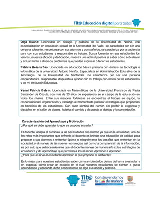 Elaborado por: Equipo Univ ersidad del Valle en desarrollo del Conv enio interadministrativ o de asociación No. 4143.0.27.016-2015
suscrito entre el Municipio de Santiago de Cali – Secretaría de Educación Municipal y la Univ ersidad del Valle
Olga Ruano: Licenciada en biología y química de la Universidad de Nariño, con
especialización en educación sexual en la Universidad del Valle, se caracteriza por ser una
persona tolerante, respetuosa con sus alumnos y compañeros, se caracteriza por la paciencia
para con sus estudiantes y responsable su trabajo. Busca fomentar en sus estudiantes los
valores, muestra eficacia y dedicación, muestra una actitud positiva al saber cómo sobrellevar
y actuar frente a diversos problemas que pueden expresar o tener los estudiantes.
Patricia Helena Saa: Licenciada en educación básica primaria con énfasis en tecnología e
informática de la universidad Antonio Nariño, Especialista en Administración Educativa de la
Tecnología, de la Universidad de Santander. Se caracteriza por ser una persona
emprendedora, responsable, dispuesta a aportar con mi trabajo por el bien de los estudiantes
y de mi institución Educativa.
Yenni Patricia Balvín: Licenciada en Matemáticas de la Universidad Francisco de Paula
Santander de Cúcuta, con más de 20 años de experiencia en el campo de la educación en
todos los niveles. Entre sus mayores fortalezas se encuentran el trabajo en equipo, la
responsabilidad, organización y liderazgo al momento de plantear estrategias que propendan
en beneficio de los estudiantes. Con buen sentido del humor, sin perder la exigencia y
disciplina en el salón de clases. Abierta al cambio y dispuesta al diálogo y la concertación.
Caracterización del Aprendizaje y Motivación
¿Por qué se debe aprender lo que se propone enseñar?
El docente adapta el currículo a las necesidades del entorno ya que en la actualidad, uno de
los retos más importantes que enfrenta el docente es brindar una educación de calidad para
preparar a sus alumnos a enfrentar óptima e integralmente los desafíos que enfrentan en la
sociedad, y el manejo de las nuevas tecnologías así como la comprensión de la información,
es por esto que se hace relevante que el docente maneje de manera eficaz las estrategias de
enseñanza y de aprendizaje que permitan a los alumnos Aprender a Aprender.
¿Para qué le sirve al estudiante aprender lo que propone el ambiente?
Es lo mejor para nuestros estudiantes saber cómo ambientarlos dentro del tema a estudiar y
en especial, cómo crear un espacio en el cual nuestros estudiantes se sientan a gusto
aprendiendo y aplicando dicho conocimiento en algo sustancial y práctico.
 