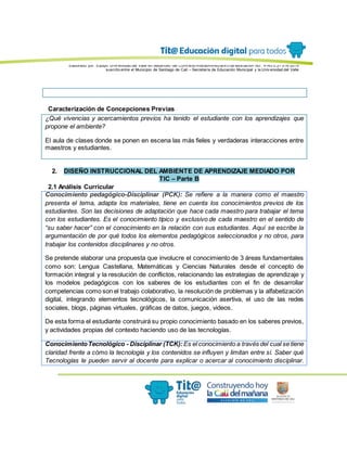 Elaborado por: Equipo Univ ersidad del Valle en desarrollo del Conv enio interadministrativ o de asociación No. 4143.0.27.016-2015
suscrito entre el Municipio de Santiago de Cali – Secretaría de Educación Municipal y la Univ ersidad del Valle
Caracterización de Concepciones Previas
¿Qué vivencias y acercamientos previos ha tenido el estudiante con los aprendizajes que
propone el ambiente?
El aula de clases donde se ponen en escena las más fieles y verdaderas interacciones entre
maestros y estudiantes.
2. DISEÑO INSTRUCCIONAL DEL AMBIENTE DE APRENDIZAJE MEDIADO POR
TIC – Parte B
2.1 Análisis Curricular
Conocimiento pedagógico-Disciplinar (PCK): Se refiere a la manera como el maestro
presenta el tema, adapta los materiales, tiene en cuenta los conocimientos previos de los
estudiantes. Son las decisiones de adaptación que hace cada maestro para trabajar el tema
con los estudiantes. Es el conocimiento típico y exclusivo de cada maestro en el sentido de
“su saber hacer” con el conocimiento en la relación con sus estudiantes. Aquí se escribe la
argumentación de por qué todos los elementos pedagógicos seleccionados y no otros, para
trabajar los contenidos disciplinares y no otros.
Se pretende elaborar una propuesta que involucre el conocimiento de 3 áreas fundamentales
como son: Lengua Castellana, Matemáticas y Ciencias Naturales desde el concepto de
formación integral y la resolución de conflictos, relacionando las estrategias de aprendizaje y
los modelos pedagógicos con los saberes de los estudiantes con el fin de desarrollar
competencias como son el trabajo colaborativo, la resolución de problemas y la alfabetización
digital, integrando elementos tecnológicos, la comunicación asertiva, el uso de las redes
sociales, blogs, páginas virtuales, gráficas de datos, juegos, videos.
De esta forma el estudiante construirá su propio conocimiento basado en los saberes previos,
y actividades propias del contexto haciendo uso de las tecnologías.
ConocimientoTecnológico - Disciplinar (TCK): Es el conocimiento a través del cual se tiene
claridad frente a cómo la tecnología y los contenidos se influyen y limitan entre sí. Saber qué
Tecnologías le pueden servir al docente para explicar o acercar al conocimiento disciplinar.
 
