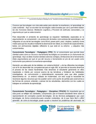 Elaborado por: Equipo Univ ersidad del Valle en desarrollo del Conv enio interadministrativ o de asociación No. 4143.0.27.016-2015
suscrito entre el Municipio de Santiago de Cali – Secretaría de Educación Municipal y la Univ ersidad del Valle
Conocer qué tecnologías son más adecuadas para abordar la enseñanza y el aprendizaje de
cada contenido. Aquí se escriben las tecnologías seleccionadas que van a permitirle realizar
las dos funciones básicas: Mediación cognitiva y Provisión de estímulos sensoriales y se
argumenta por qué se seleccionaron.
Para desarrollar el ambiente de aprendizaje se requieren habilidades especiales en la
argumentación, la comprensión y la producción de textos como actores del aprendizaje y así
integrarlos al uso de las tecnologías como Word, power point, prezi, dropbox, audacity movie
maker para que los visualice mediante la observación de videos, la creaciónde sopas de letras,
textos con animaciones digitales reflexione lo que está en su entorno y adquiera más
conocimientos.
Conocimiento Tecnológico - Pedagógico (TPK): Es el conocimiento que permite tener
claridad sobre cómo un recurso o herramienta tecnológica se convierte en un instrumento de
aprendizaje. Aquí se debe mostrarclaridad sobre las ventajas y limitaciones de la herramienta.
Debe argumentarse por qué el uso del recurso o herramienta en pro de ser usado como
instrumento que potencie la enseñanza-aprendizaje.
Haciendo uso adecuado de las tabletas con sistema Android y de las diferentes tecnologías
con el fin de desarrollar las competencias para el siglo XXI, le permitirá al docente dinamizar
el proceso de las clases haciéndolas más atractivas al estudiante generando en ellos
inquietudes e interés por conocer acerca de las temáticas y fortalecer las habilidades
investigativas, de comunicación y sistematización necesarias para que ellos puedan
desenvolverse en un entorno rodeado de modernidad, con esto surge la necesidad de
reconocer algunos recursos que nos pueden servir como punto de partida para acercarnos a
las formas de conocer, entender y pensar de los estudiantes, elementos con los cuales se
trabajara en ambiente de aprendizaje.
Conocimiento Tecnológico - Pedagógico – Disciplinar (TPACK): Es importante que en
este punto se reflejen las claridades, comprensión, que el maestro estudiante tiene sobre la
representación de conceptos usando tecnologías; de las técnicas pedagógicas que usan
tecnologías de forma constructiva para enseñar contenidos; de lo que hace fácil o difícil
aprender; de cómo la tecnología puede ayudar a resolver los problemas del alumnado; de
 