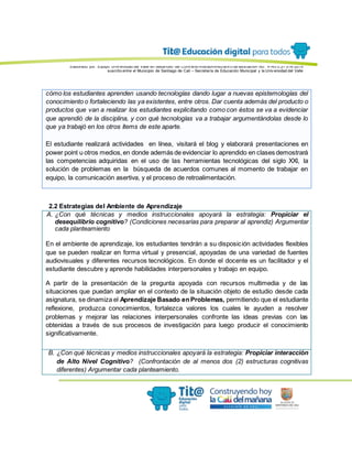 Elaborado por: Equipo Univ ersidad del Valle en desarrollo del Conv enio interadministrativ o de asociación No. 4143.0.27.016-2015
suscrito entre el Municipio de Santiago de Cali – Secretaría de Educación Municipal y la Univ ersidad del Valle
cómo los estudiantes aprenden usando tecnologías dando lugar a nuevas epistemologías del
conocimiento o fortaleciendo las ya existentes, entre otros. Dar cuenta además del producto o
productos que van a realizar los estudiantes explicitando como con éstos se va a evidenciar
que aprendió de la disciplina, y con qué tecnologías va a trabajar argumentándolas desde lo
que ya trabajó en los otros ítems de este aparte.
El estudiante realizará actividades en línea, visitará el blog y elaborará presentaciones en
power point u otros medios,en donde además de evidenciar lo aprendido en clases demostrará
las competencias adquiridas en el uso de las herramientas tecnológicas del siglo XXl, la
solución de problemas en la búsqueda de acuerdos comunes al momento de trabajar en
equipo, la comunicación asertiva, y el proceso de retroalimentación.
2.2 Estrategias del Ambiente de Aprendizaje
A. ¿Con qué técnicas y medios instruccionales apoyará la estrategia: Propiciar el
desequilibrio cognitivo? (Condiciones necesarias para preparar al aprendiz) Argumentar
cada planteamiento
En el ambiente de aprendizaje, los estudiantes tendrán a su disposición actividades flexibles
que se pueden realizar en forma virtual y presencial, apoyadas de una variedad de fuentes
audiovisuales y diferentes recursos tecnológicos. En donde el docente es un facilitador y el
estudiante descubre y aprende habilidades interpersonales y trabajo en equipo.
A partir de la presentación de la pregunta apoyada con recursos multimedia y de las
situaciones que puedan ampliar en el contexto de la situación objeto de estudio desde cada
asignatura, se dinamiza el Aprendizaje Basado enProblemas, permitiendo que el estudiante
reflexione, produzca conocimientos, fortalezca valores los cuales le ayuden a resolver
problemas y mejorar las relaciones interpersonales confronte las ideas previas con las
obtenidas a través de sus procesos de investigación para luego producir el conocimiento
significativamente.
B. ¿Con qué técnicas y medios instruccionales apoyará la estrategia: Propiciar interacción
de Alto Nivel Cognitivo? (Confrontación de al menos dos (2) estructuras cognitivas
diferentes) Argumentar cada planteamiento.
 